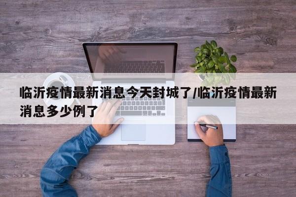 临沂疫情最新消息今天封城了/临沂疫情最新消息多少例了
