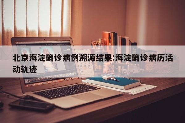 北京海淀确诊病例溯源结果:海淀确诊病历活动轨迹