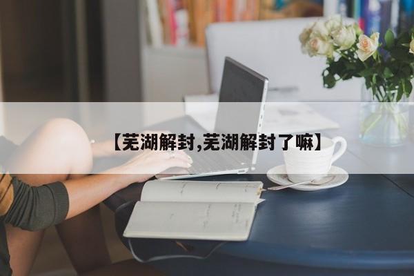 【芜湖解封,芜湖解封了嘛】