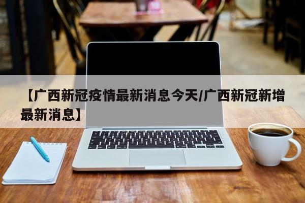 【广西新冠疫情最新消息今天/广西新冠新增最新消息】