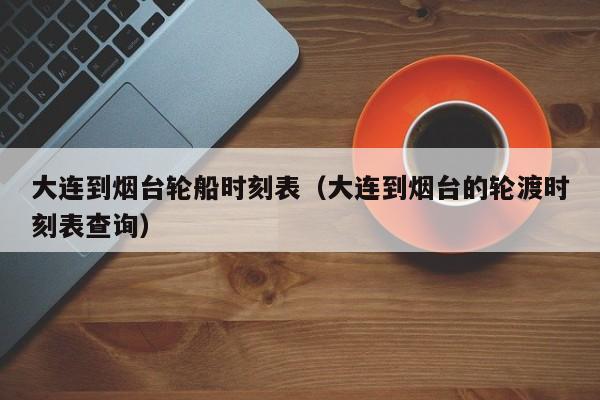 大连到烟台轮船时刻表(大连到烟台的轮渡时刻表查询)