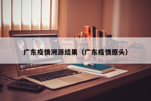 广东疫情溯源结果(广东疫情原头)