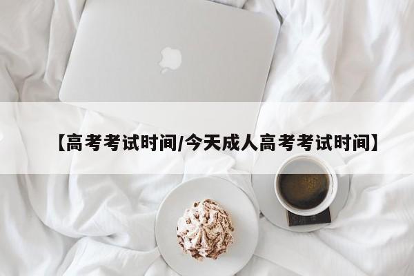 【高考考试时间/今天成人高考考试时间】
