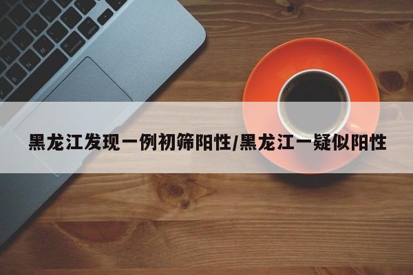 黑龙江发现一例初筛阳性/黑龙江一疑似阳性