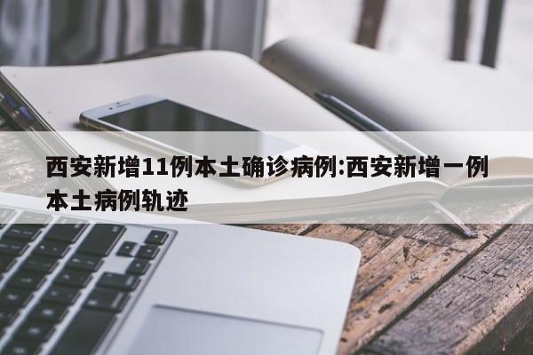 西安新增11例本土确诊病例:西安新增一例本土病例轨迹