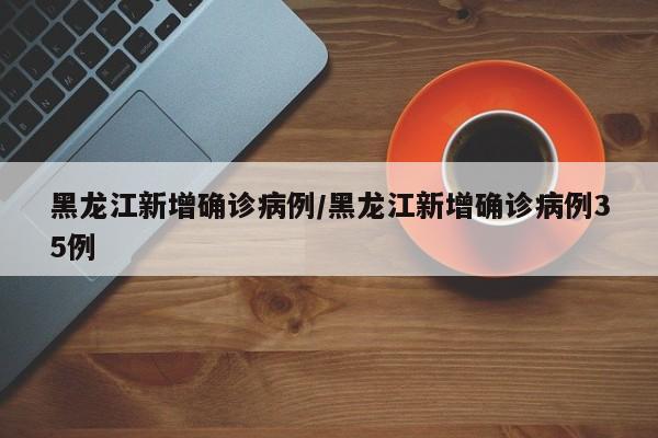 黑龙江新增确诊病例/黑龙江新增确诊病例35例