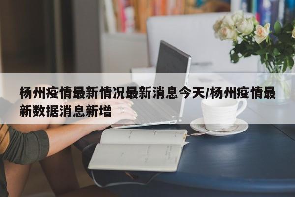 杨州疫情最新情况最新消息今天/杨州疫情最新数据消息新增