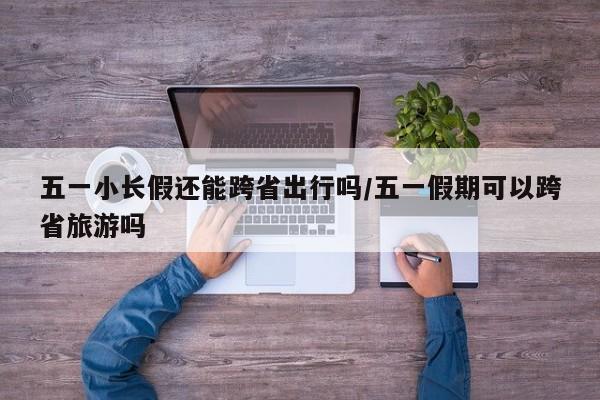 五一小长假还能跨省出行吗/五一假期可以跨省旅游吗