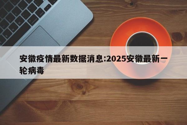 安徽疫情最新数据消息:2025安徽最新一轮病毒