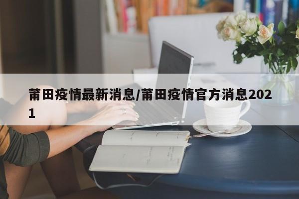 莆田疫情最新消息/莆田疫情官方消息2021