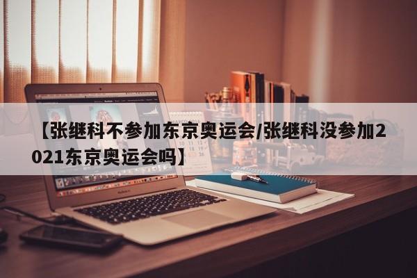【张继科不参加东京奥运会/张继科没参加2021东京奥运会吗】