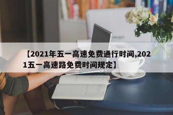 【2021年五一高速免费通行时间,2021五一高速路免费时间规定】