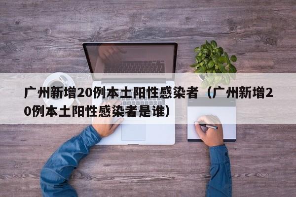 广州新增20例本土阳性感染者(广州新增20例本土阳性感染者是谁)