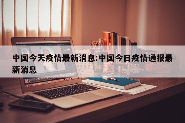 中国今天疫情最新消息:中国今日疫情通报最新消息