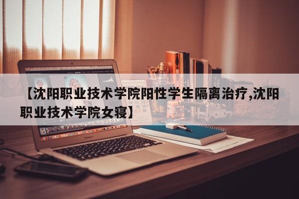 【沈阳职业技术学院阳性学生隔离治疗,沈阳职业技术学院女寝】