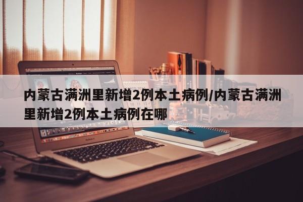 内蒙古满洲里新增2例本土病例/内蒙古满洲里新增2例本土病例在哪