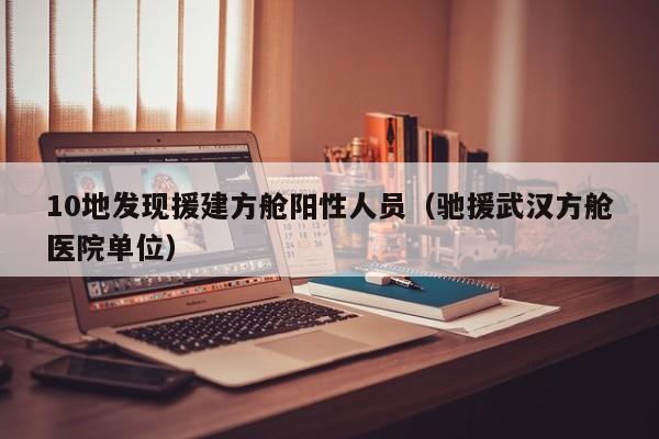10地发现援建方舱阳性人员(驰援武汉方舱医院单位)