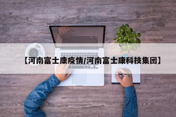 【河南富士康疫情/河南富士康科技集团】
