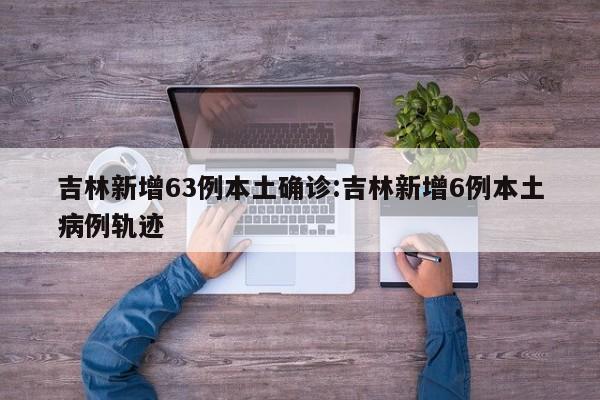 吉林新增63例本土确诊:吉林新增6例本土病例轨迹