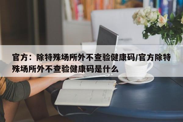 官方:除特殊场所外不查验健康码/官方除特殊场所外不查验健康码是什么