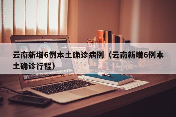 云南新增6例本土确诊病例(云南新增6例本土确诊行程)