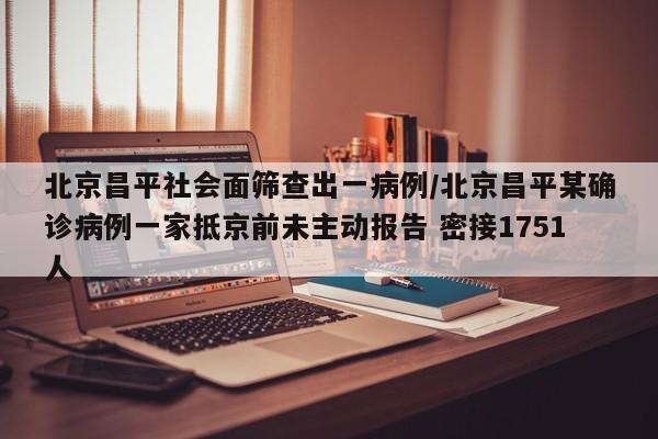 北京昌平社会面筛查出一病例/北京昌平某确诊病例一家抵京前未主动报告 密接1751人