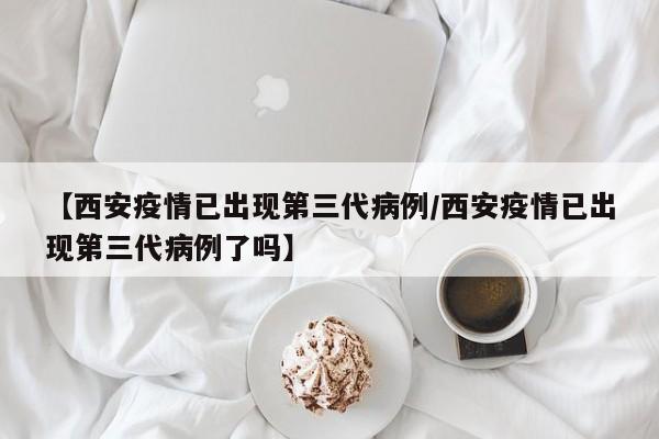【西安疫情已出现第三代病例/西安疫情已出现第三代病例了吗】