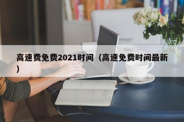 高速费免费2021时间(高速免费时间最新)