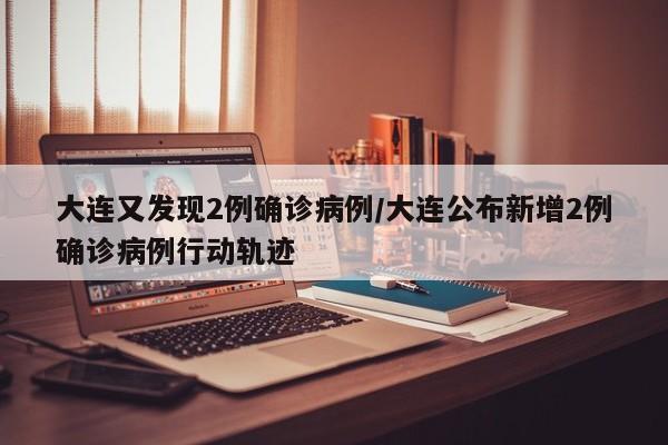 大连又发现2例确诊病例/大连公布新增2例确诊病例行动轨迹