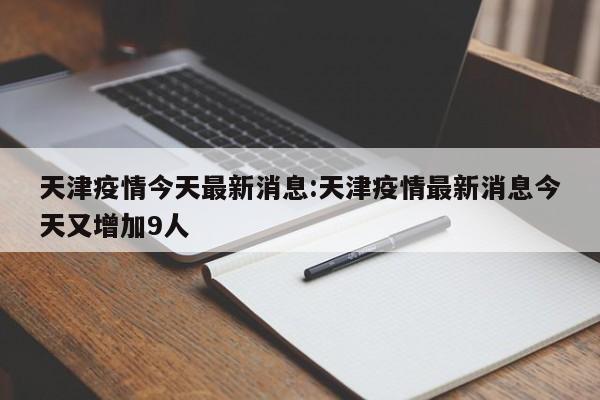 天津疫情今天最新消息:天津疫情最新消息今天又增加9人