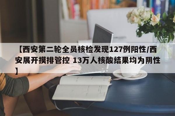 【西安第二轮全员核检发现127例阳性/西安展开摸排管控 13万人核酸结果均为阴性】