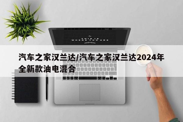 汽车之家汉兰达/汽车之家汉兰达2024年全新款油电混合