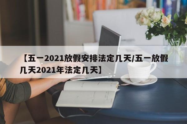 【五一2021放假安排法定几天/五一放假几天2021年法定几天】
