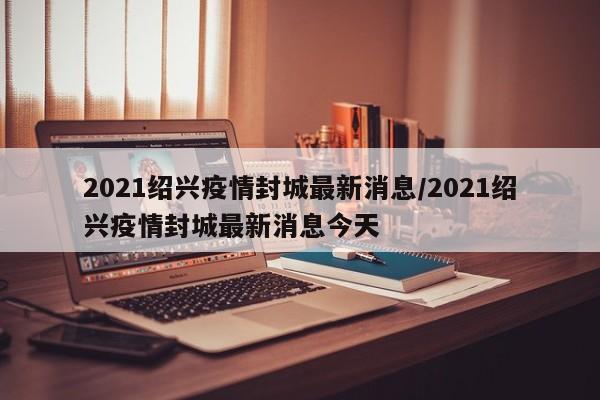 2021绍兴疫情封城最新消息/2021绍兴疫情封城最新消息今天