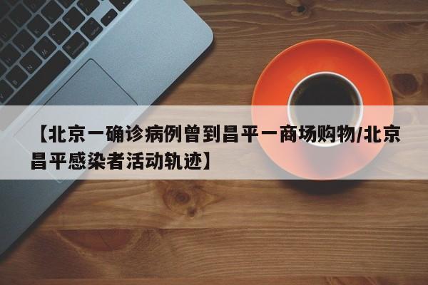 【北京一确诊病例曾到昌平一商场购物/北京昌平感染者活动轨迹】