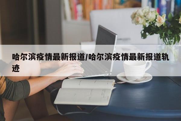 哈尔滨疫情最新报道/哈尔滨疫情最新报道轨迹