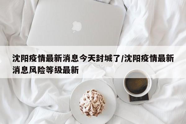 沈阳疫情最新消息今天封城了/沈阳疫情最新消息风险等级最新
