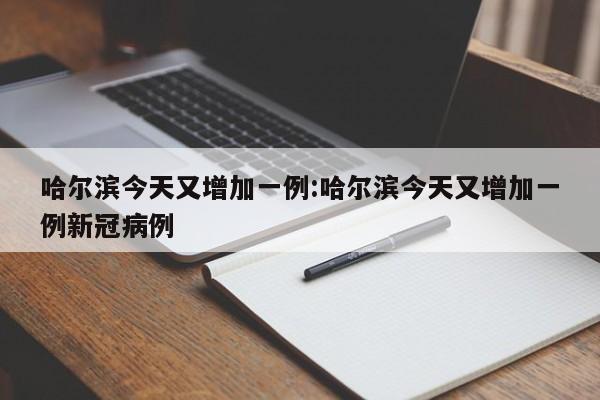 哈尔滨今天又增加一例:哈尔滨今天又增加一例新冠病例