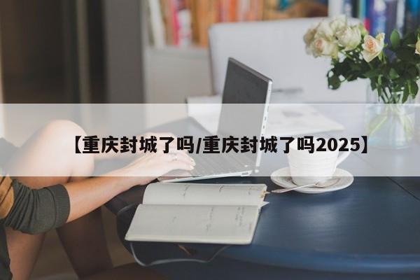 【重庆封城了吗/重庆封城了吗2025】