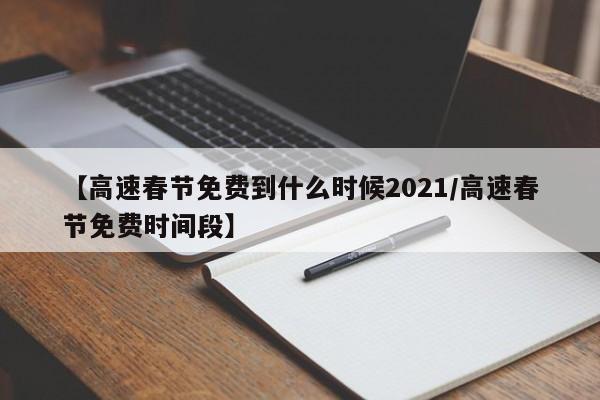 【高速春节免费到什么时候2021/高速春节免费时间段】