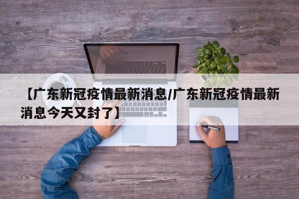 【广东新冠疫情最新消息/广东新冠疫情最新消息今天又封了】