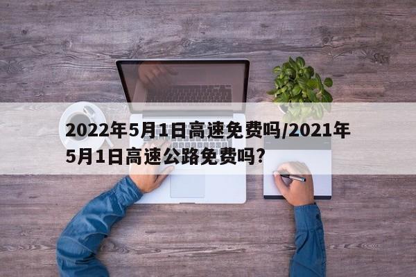 2022年5月1日高速免费吗/2021年5月1日高速公路免费吗?