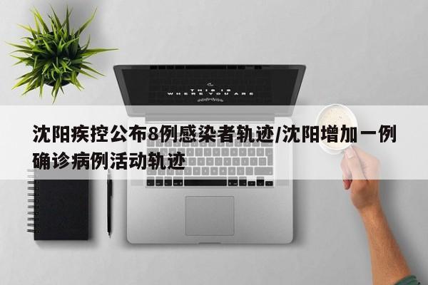 沈阳疾控公布8例感染者轨迹/沈阳增加一例确诊病例活动轨迹