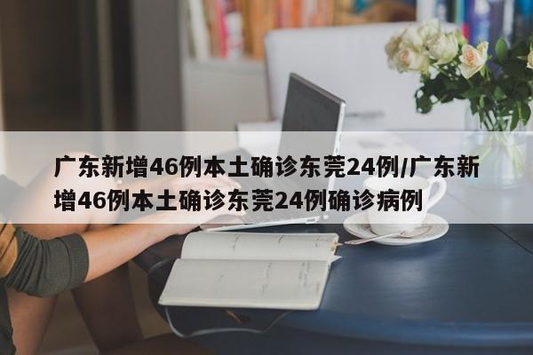 广东新增46例本土确诊东莞24例/广东新增46例本土确诊东莞24例确诊病例