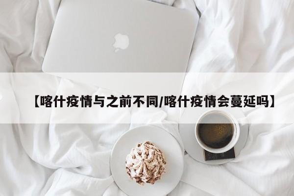 【喀什疫情与之前不同/喀什疫情会蔓延吗】