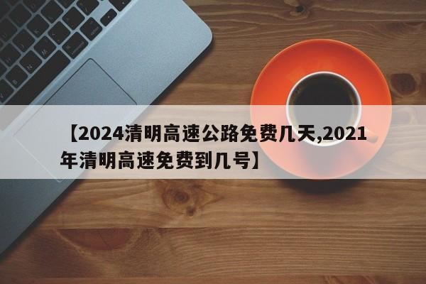 【2024清明高速公路免费几天,2021年清明高速免费到几号】