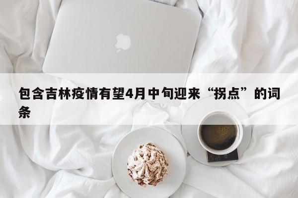 包含吉林疫情有望4月中旬迎来“拐点”的词条
