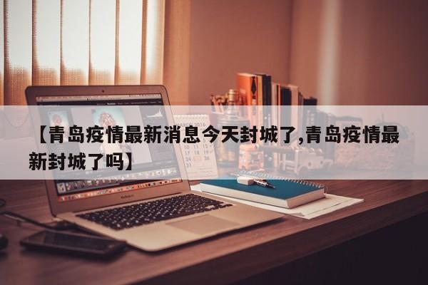 【青岛疫情最新消息今天封城了,青岛疫情最新封城了吗】