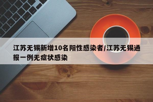 江苏无锡新增10名阳性感染者/江苏无锡通报一例无症状感染