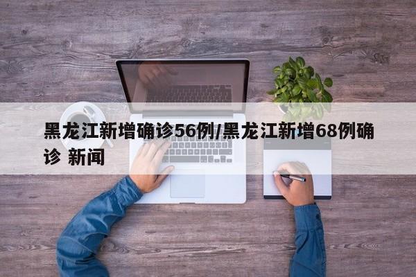 黑龙江新增确诊56例/黑龙江新增68例确诊 新闻